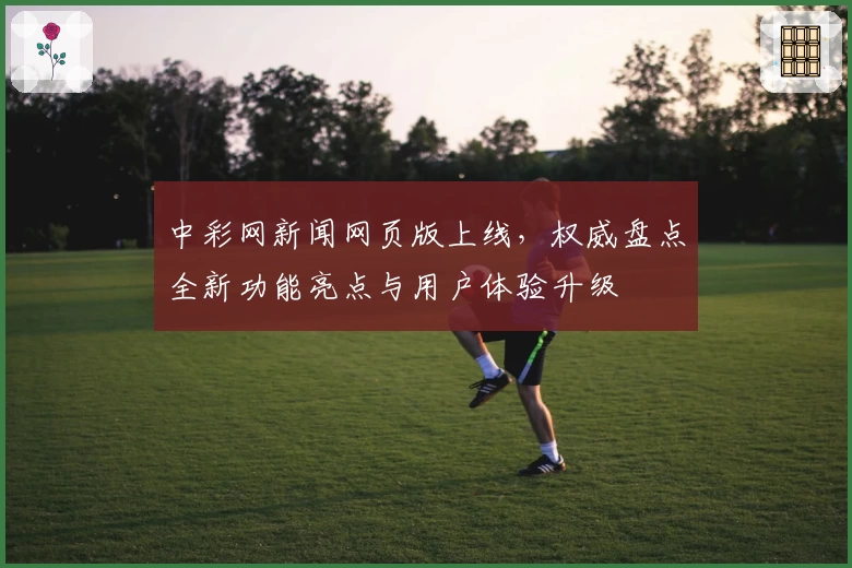 中彩网新闻网页版上线，权威盘点全新功能亮点与用户体验升级