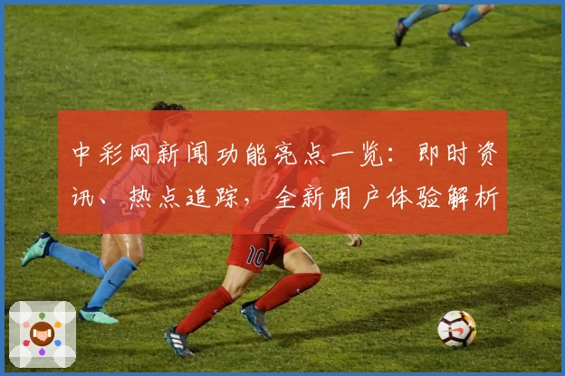 中彩网新闻功能亮点一览：即时资讯、热点追踪，全新用户体验解析