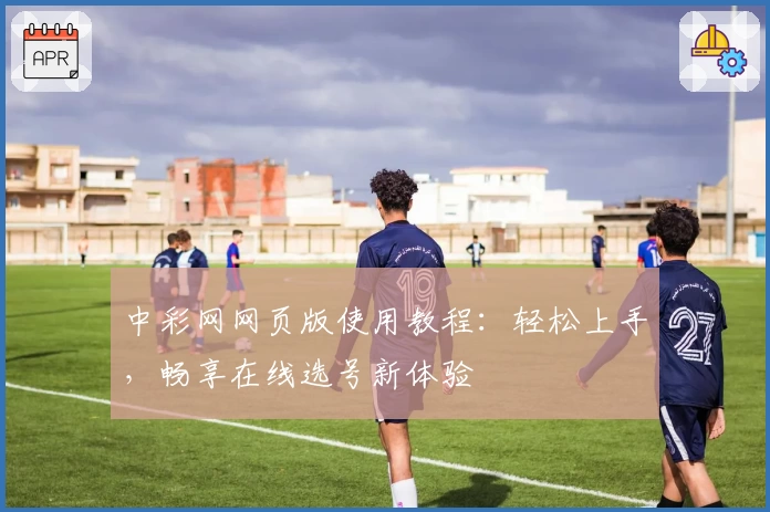 中彩网网页版使用教程：轻松上手，畅享在线选号新体验