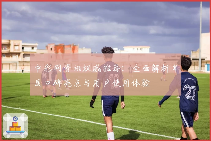 中彩网资讯权威推荐:全面解析年度口碑亮点与用户使用体验