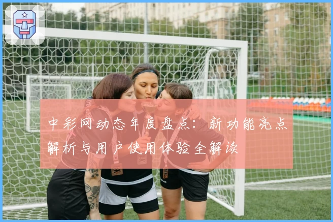 中彩网动态年度盘点：新功能亮点解析与用户使用体验全解读