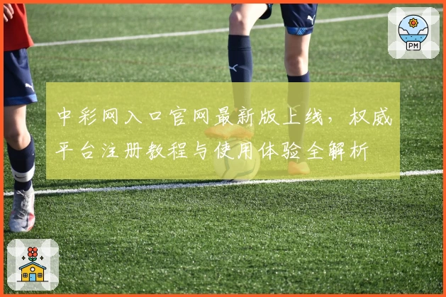 中彩网入口官网最新版上线,权威平台注册教程与使用体验全解析