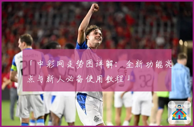 「中彩网走势图详解：全新功能亮点与新人必备使用教程」