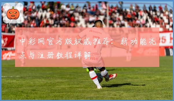 中彩网官方版权威推荐：新功能亮点与注册教程详解