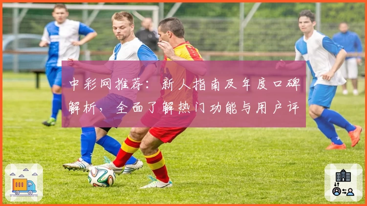 中彩网推荐：新人指南及年度口碑解析，全面了解热门功能与用户评价
