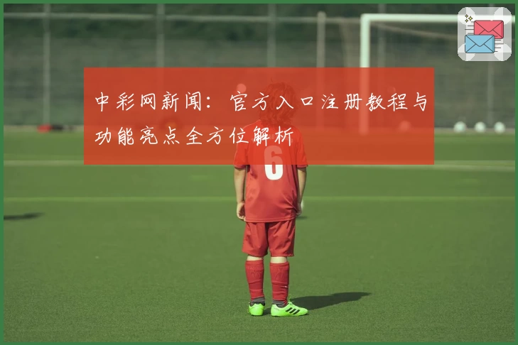 中彩网新闻：官方入口注册教程与功能亮点全方位解析