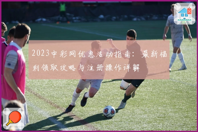 2023中彩网优惠活动指南：最新福利领取攻略与注册操作详解