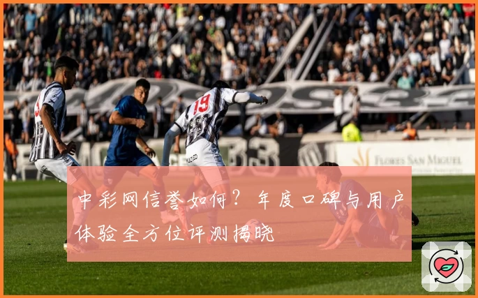 中彩网信誉如何？年度口碑与用户体验全方位评测揭晓
