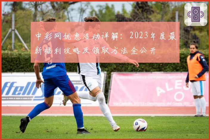 中彩网优惠活动详解：2023年度最新福利攻略及领取方法全公开