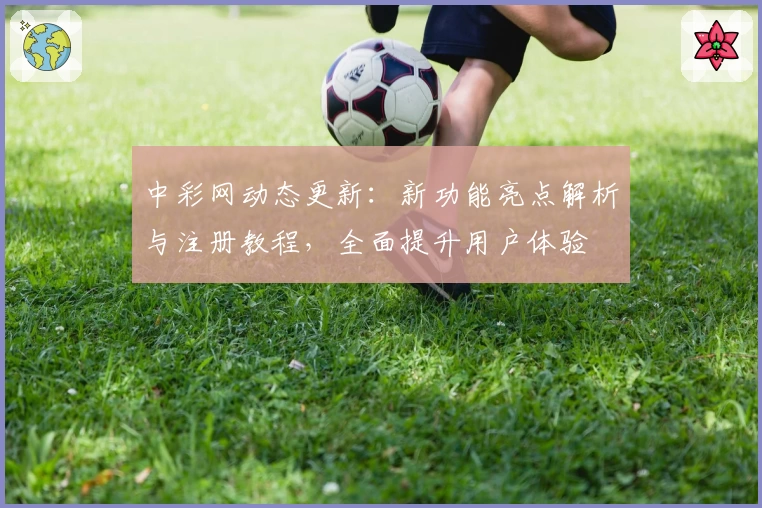 中彩网动态更新：新功能亮点解析与注册教程，全面提升用户体验