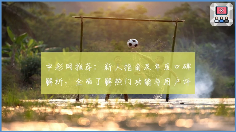 中彩网推荐：新人指南及年度口碑解析，全面了解热门功能与用户评价