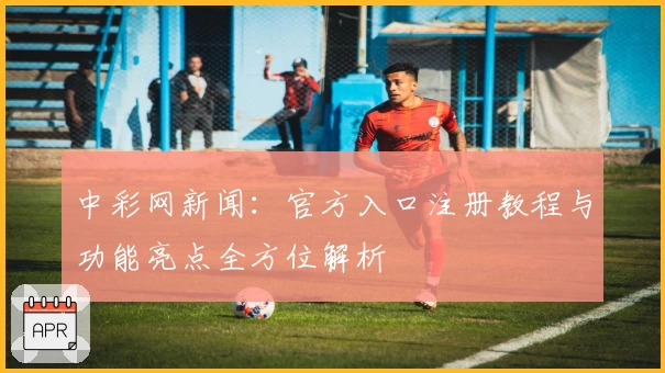 中彩网新闻：官方入口注册教程与功能亮点全方位解析