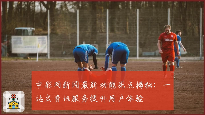中彩网新闻最新功能亮点揭秘：一站式资讯服务提升用户体验