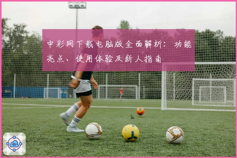 中彩网下载电脑版全面解析：功能亮点、使用体验及新人指南