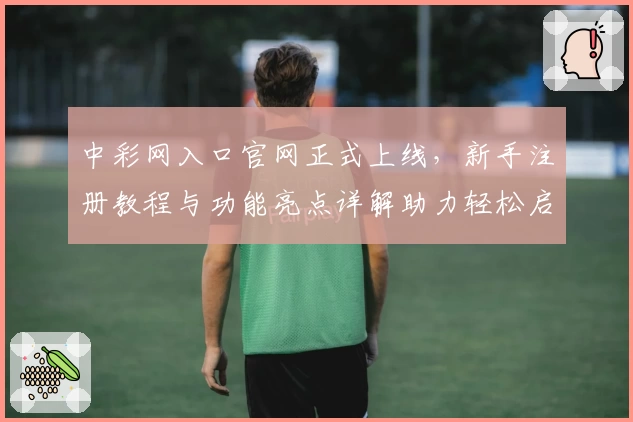 中彩网入口官网正式上线，新手注册教程与功能亮点详解助力轻松启航