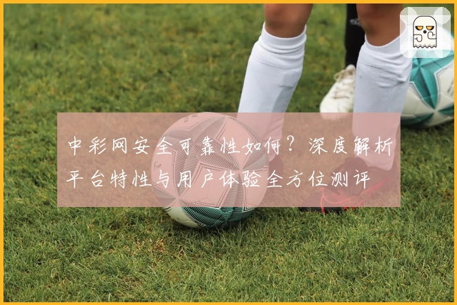 中彩网安全可靠性如何？深度解析平台特性与用户体验全方位测评